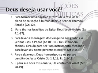 Deus deseja usar você!
 1. Para formar uma nação e através dela revelar seu
    plano de salvação à humanidade, o Senhor chamou
    Abraão (Gn 12).
 2. Para tirar os israelitas do Egito, Deus usou Moisés (Êx
    4.1-17).
 3. Para levar a mensagem do Evangelho aos gentios, o
    Senhor usou a Pedro (At 10 - 11). Deus também
    chamou a Paulo para ser "um instrumento escolhido"
    para levar seu nome perante os nobres (At 9.15).
 4. Para salvar-nos, Deus humanizou-se na pessoa
    bendita de Jesus Cristo (Jo 1.1,18; Fp 2.1-11).
 5. E para sua obra missionária, Ele conta com você! (Mt
    28.19)
                       Pr. Moisés Sampaio de Paula            32
 