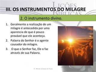 III. OS INSTRUMENTOS DO MILAGRE
          2. O instrumento divino.
1. Geralmente a realização de um
   milagre é antecedida por uma
   aparencia de que é pouco
   provável que ele aconteça.
2. Palavra do Senhor é o agente
   causador do milagre.
3. O que o Senhor faz, Ele o faz
   através de sua Palavra.



                   Pr. Moisés Sampaio de Paula   33
 
