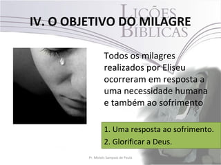 IV. O OBJETIVO DO MILAGRE

                  Todos os milagres
                  realizados por Eliseu
                  ocorreram em resposta a
                  uma necessidade humana
                  e também ao sofrimento

                  1. Uma resposta ao sofrimento.
                  2. Glorificar a Deus.
         Pr. Moisés Sampaio de Paula         35
 
