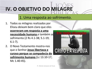 IV. O OBJETIVO DO MILAGRE
         1. Uma resposta ao sofrimento.
1. Todos os milagres realizados por
   Eliseu deixam bem claro que eles
   ocorreram em resposta a uma
   necessidade humana e também ao
   sofrimento (2 Rs 4.1-38; 5.1-19;
   6.1-7).
2. O Novo Testamento mostra-nos
   que o Senhor Jesus libertava e
   curava porque se compadecia do
   sofrimento humano (Lc 13.10-17;
   Mc 1.40-45).
                      Pr. Moisés Sampaio de Paula   36
 