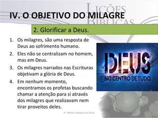 IV. O OBJETIVO DO MILAGRE
          2. Glorificar a Deus.
1. Os milagres, são uma resposta de
   Deus ao sofrimento humano.
2. Eles não se centralizam no homem,
   mas em Deus.
3. Os milagres narrados nas Escrituras
   objetivam a glória de Deus.
4. Em nenhum momento,
   encontramos os profetas buscando
   chamar a atenção para si através
   dos milagres que realizavam nem
   tirar proveitos deles.
                        Pr. Moisés Sampaio de Paula   38
 