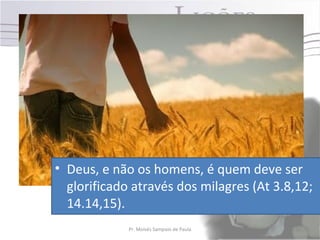 • Deus, e não os homens, é quem deve ser
  glorificado através dos milagres (At 3.8,12;
  14.14,15).
             Pr. Moisés Sampaio de Paula   39
 