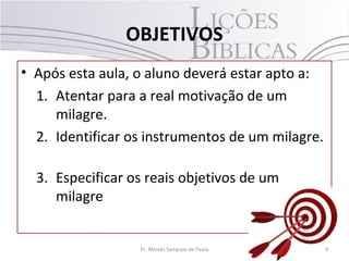 OBJETIVOS
• Após esta aula, o aluno deverá estar apto a:
  1. Atentar para a real motivação de um
     milagre.
  2. Identificar os instrumentos de um milagre.

  3. Especificar os reais objetivos de um
     milagre


                  Pr. Moisés Sampaio de Paula     4
 
