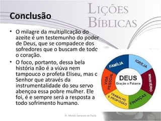 Conclusão
• O milagre da multiplicação do
  azeite é um testemunho do poder
  de Deus, que se compadece dos
  sofredores que o buscam de todo
  o coração.
• O foco, portanto, dessa bela
  história não é a viúva nem
  tampouco o profeta Eliseu, mas o
  Senhor que através da
  instrumentalidade do seu servo
  abençoa essa pobre mulher. Ele
  foi, é e sempre será a resposta a
  todo sofrimento humano.
                     Pr. Moisés Sampaio de Paula   40
 