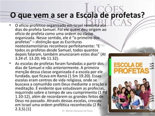 O que vem a ser a Escola de profetas?
•   O ofício profético organizado em Israel remonta aos
    dias do profeta Samuel. Foi ele quem deu origem ao
    ofício de profeta como uma ordem ou classe
    organizada. Nesse sentido, ele é “o primeiro dos
    profetas” – distinção que as Escrituras
    neotestamentárias reconhece perfeitamente: “E
    todos os profetas desde Samuel, todos quantos
    depois falaram, também anunciaram estes dias” (At
    3.24 cf. 13.20; Hb 11.32).
•   As escolas de profetas foram fundadas a partir dos
    dias de Samuel e não anteriormente. A primeira
    menção dessa classe organizada é a escola por ele
    fundada, que ficava em Ramá (1 Sm 19.20). Essas
    escolas eram centros de vida religiosa, onde se
    buscava a comunhão com Deus mediante a oração e
    meditação. É evidente que estudavam as profecias,
    inquirindo sobre o tempo de seu cumprimento (1 Pd
    1.10-12), além de recordarem os grandes feitos de
    Deus no passado. Através dessas escolas, cresceu
    em Israel uma ordem profética reconhecida (2 Rs
    2.3,5).[1]                 Pr. Moisés Sampaio de Paula   42
 