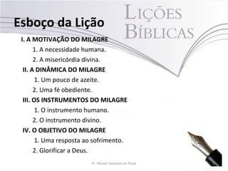 Esboço da Lição
 I. A MOTIVAÇÃO DO MILAGRE
       1. A necessidade humana.
       2. A misericórdia divina.
  II. A DINÂMICA DO MILAGRE
        1. Um pouco de azeite.
       2. Uma fé obediente.
  III. OS INSTRUMENTOS DO MILAGRE
        1. O instrumento humano.
       2. O instrumento divino.
  IV. O OBJETIVO DO MILAGRE
        1. Uma resposta ao sofrimento.
       2. Glorificar a Deus.
                         Pr. Moisés Sampaio de Paula   5
 