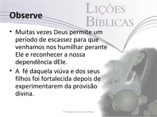 Observe
• Muitas vezes Deus permite um
  período de escassez para que
  venhamos nos humilhar perante
  Ele e reconhecer a nossa
  dependência dEle.
• A fé daquela viúva e dos seus
  filhos foi fortalecida depois de
  experimentarem da provisão
  divina.

                  Pr. Moisés Sampaio de Paula   7
 