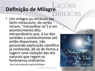 Definição de Milagre
• Um milagre ou miráculo (do
  latim miraculum, do verbo
  mirare, "maravilhar-se") é um
  acontecimento dito
  extraordinário que, à luz dos
  sentidos e conhecimentos até
  então disponíveis, não
  possuindo explicação científica
  já conhecida, dá-se de forma a
  sugerir uma violação das leis
  naturais que regem os
  fenômenos ordinários.
  http://pt.wikipedia.org/wiki/Milagre
                               Pr. Moisés Sampaio de Paula   9
 