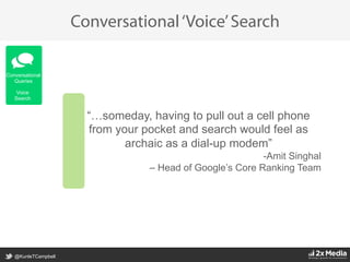 @KunleTCampbell
Conversational‘Voice’Search
“…someday, having to pull out a cell phone
from your pocket and search would feel as
archaic as a dial-up modem”
- Amit Singhal
– Head of Google’s Core Ranking Team	
  
Conversational
Queries
Voice
Search
 
