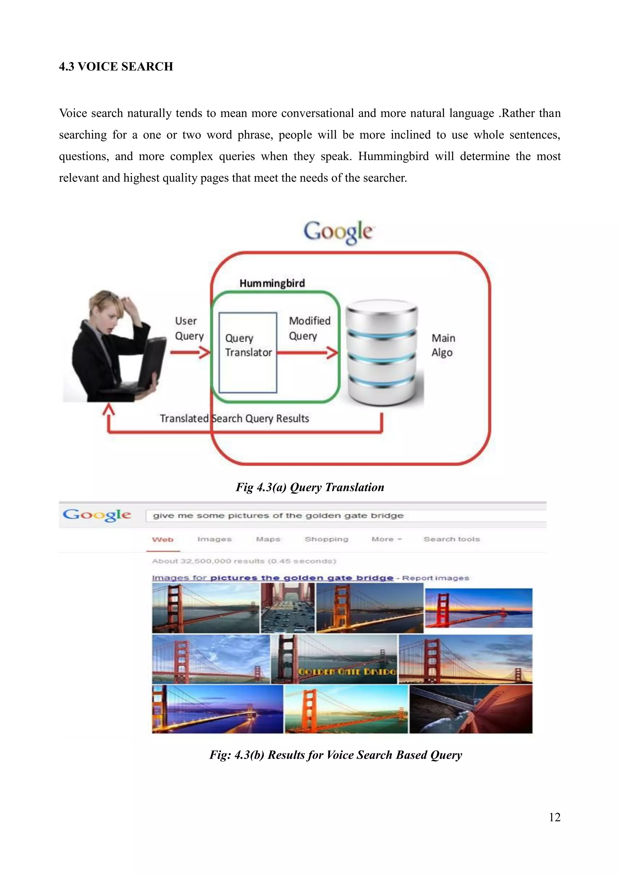 12 
4.3 VOICE SEARCH 
Voice search naturally tends to mean more conversational and more natural language .Rather than 
searching for a one or two word phrase, people will be more inclined to use whole sentences, 
questions, and more complex queries when they speak. Hummingbird will determine the most 
relevant and highest quality pages that meet the needs of the searcher. 
Fig 4.3(a) Query Translation 
Fig: 4.3(b) Results for Voice Search Based Query 
 