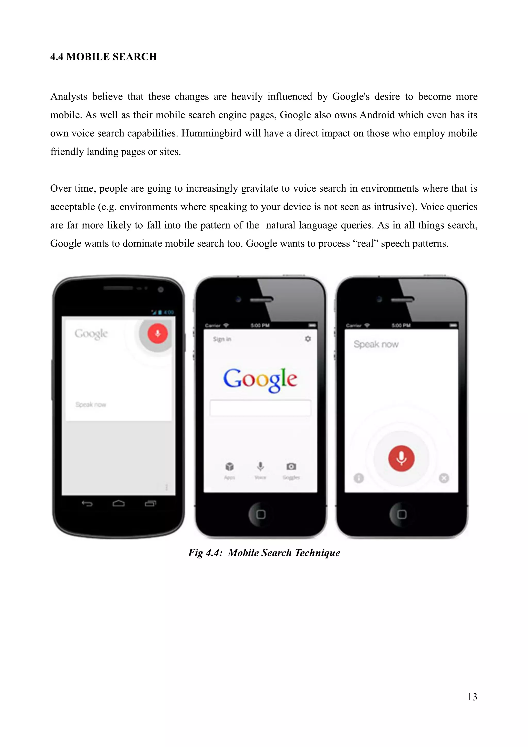 13 
4.4 MOBILE SEARCH 
Analysts believe that these changes are heavily influenced by Google's desire to become more 
mobile. As well as their mobile search engine pages, Google also owns Android which even has its 
own voice search capabilities. Hummingbird will have a direct impact on those who employ mobile 
friendly landing pages or sites. 
Over time, people are going to increasingly gravitate to voice search in environments where that is 
acceptable (e.g. environments where speaking to your device is not seen as intrusive). Voice queries 
are far more likely to fall into the pattern of the natural language queries. As in all things search, 
Google wants to dominate mobile search too. Google wants to process “real” speech patterns. 
Fig 4.4: Mobile Search Technique 
 