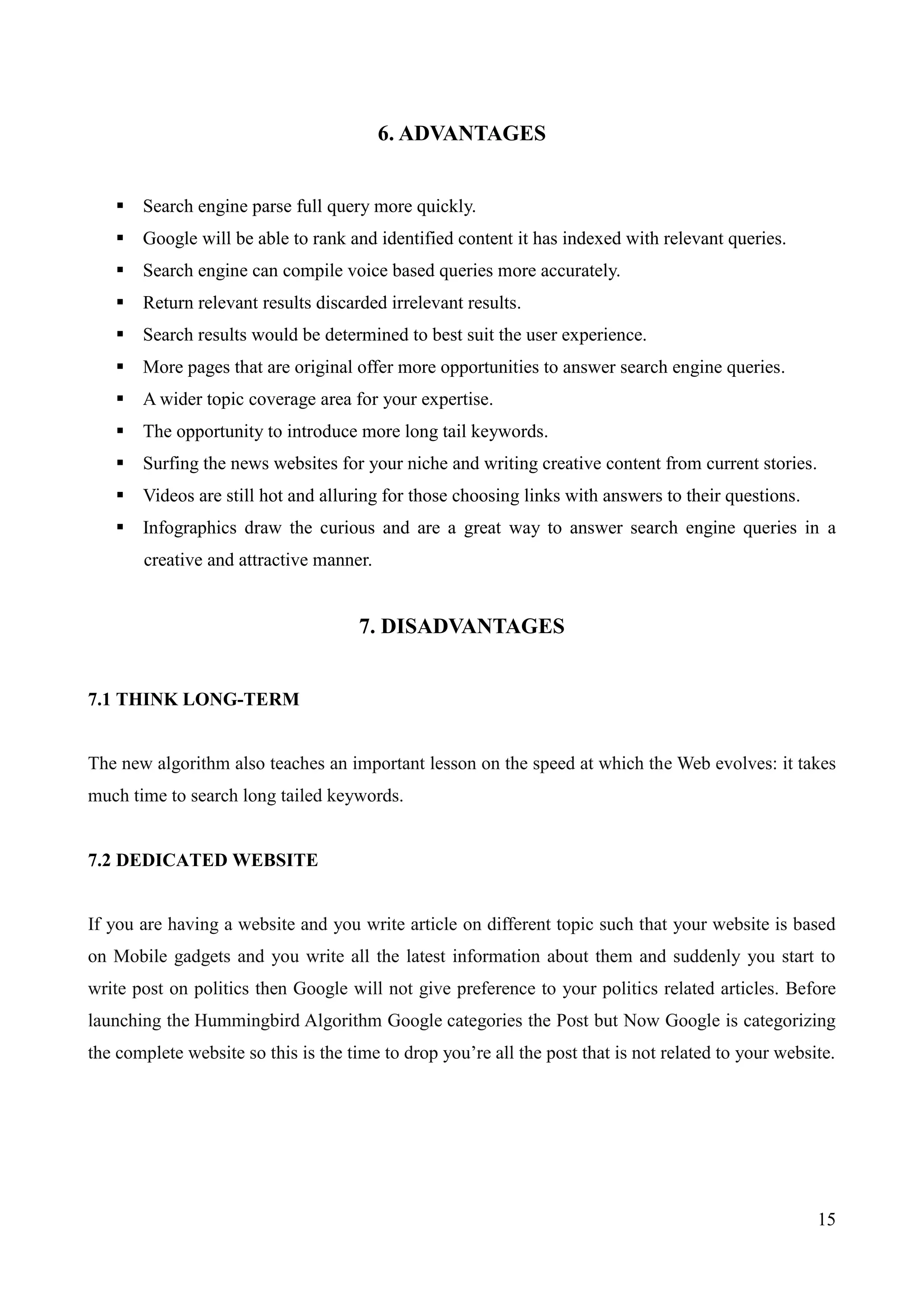 15 
6. ADVANTAGES 
 Search engine parse full query more quickly. 
 Google will be able to rank and identified content it has indexed with relevant queries. 
 Search engine can compile voice based queries more accurately. 
 Return relevant results discarded irrelevant results. 
 Search results would be determined to best suit the user experience. 
 More pages that are original offer more opportunities to answer search engine queries. 
 A wider topic coverage area for your expertise. 
 The opportunity to introduce more long tail keywords. 
 Surfing the news websites for your niche and writing creative content from current stories. 
 Videos are still hot and alluring for those choosing links with answers to their questions. 
 Infographics draw the curious and are a great way to answer search engine queries in a 
creative and attractive manner. 
7. DISADVANTAGES 
7.1 THINK LONG-TERM 
The new algorithm also teaches an important lesson on the speed at which the Web evolves: it takes 
much time to search long tailed keywords. 
7.2 DEDICATED WEBSITE 
If you are having a website and you write article on different topic such that your website is based 
on Mobile gadgets and you write all the latest information about them and suddenly you start to 
write post on politics then Google will not give preference to your politics related articles. Before 
launching the Hummingbird Algorithm Google categories the Post but Now Google is categorizing 
the complete website so this is the time to drop you‟re all the post that is not related to your website. 
 