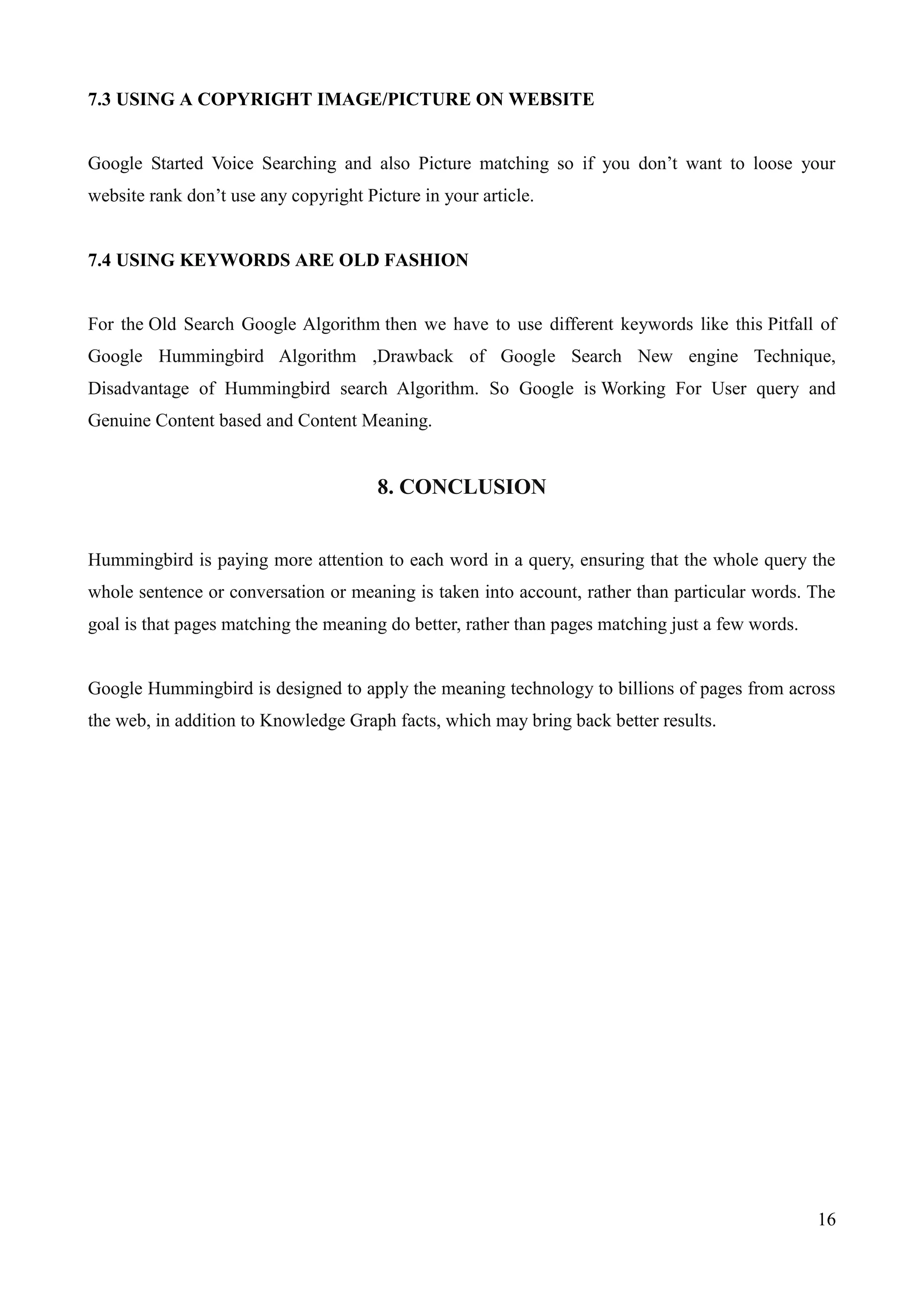 16 
7.3 USING A COPYRIGHT IMAGE/PICTURE ON WEBSITE 
Google Started Voice Searching and also Picture matching so if you don‟t want to loose your 
website rank don‟t use any copyright Picture in your article. 
7.4 USING KEYWORDS ARE OLD FASHION 
For the Old Search Google Algorithm then we have to use different keywords like this Pitfall of 
Google Hummingbird Algorithm ,Drawback of Google Search New engine Technique, 
Disadvantage of Hummingbird search Algorithm. So Google is Working For User query and 
Genuine Content based and Content Meaning. 
8. CONCLUSION 
Hummingbird is paying more attention to each word in a query, ensuring that the whole query the 
whole sentence or conversation or meaning is taken into account, rather than particular words. The 
goal is that pages matching the meaning do better, rather than pages matching just a few words. 
Google Hummingbird is designed to apply the meaning technology to billions of pages from across 
the web, in addition to Knowledge Graph facts, which may bring back better results. 
 