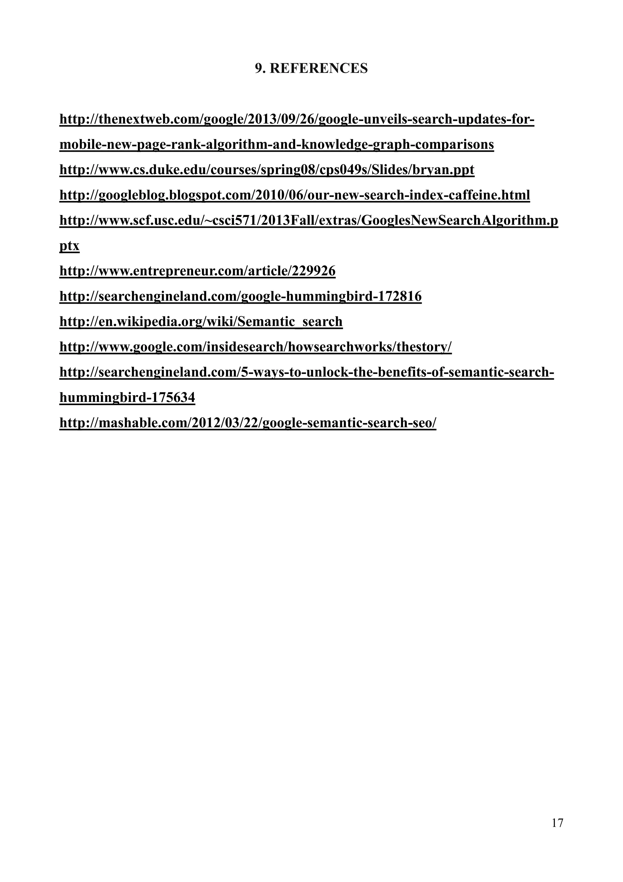 17 
9. REFERENCES 
http://thenextweb.com/google/2013/09/26/google-unveils-search-updates-for-mobile- 
new-page-rank-algorithm-and-knowledge-graph-comparisons 
http://www.cs.duke.edu/courses/spring08/cps049s/Slides/bryan.ppt 
http://googleblog.blogspot.com/2010/06/our-new-search-index-caffeine.html 
http://www.scf.usc.edu/~csci571/2013Fall/extras/GooglesNewSearchAlgorithm.p 
ptx 
http://www.entrepreneur.com/article/229926 
http://searchengineland.com/google-hummingbird-172816 
http://en.wikipedia.org/wiki/Semantic_search 
http://www.google.com/insidesearch/howsearchworks/thestory/ 
http://searchengineland.com/5-ways-to-unlock-the-benefits-of-semantic-search-hummingbird- 
175634 
http://mashable.com/2012/03/22/google-semantic-search-seo/ 
