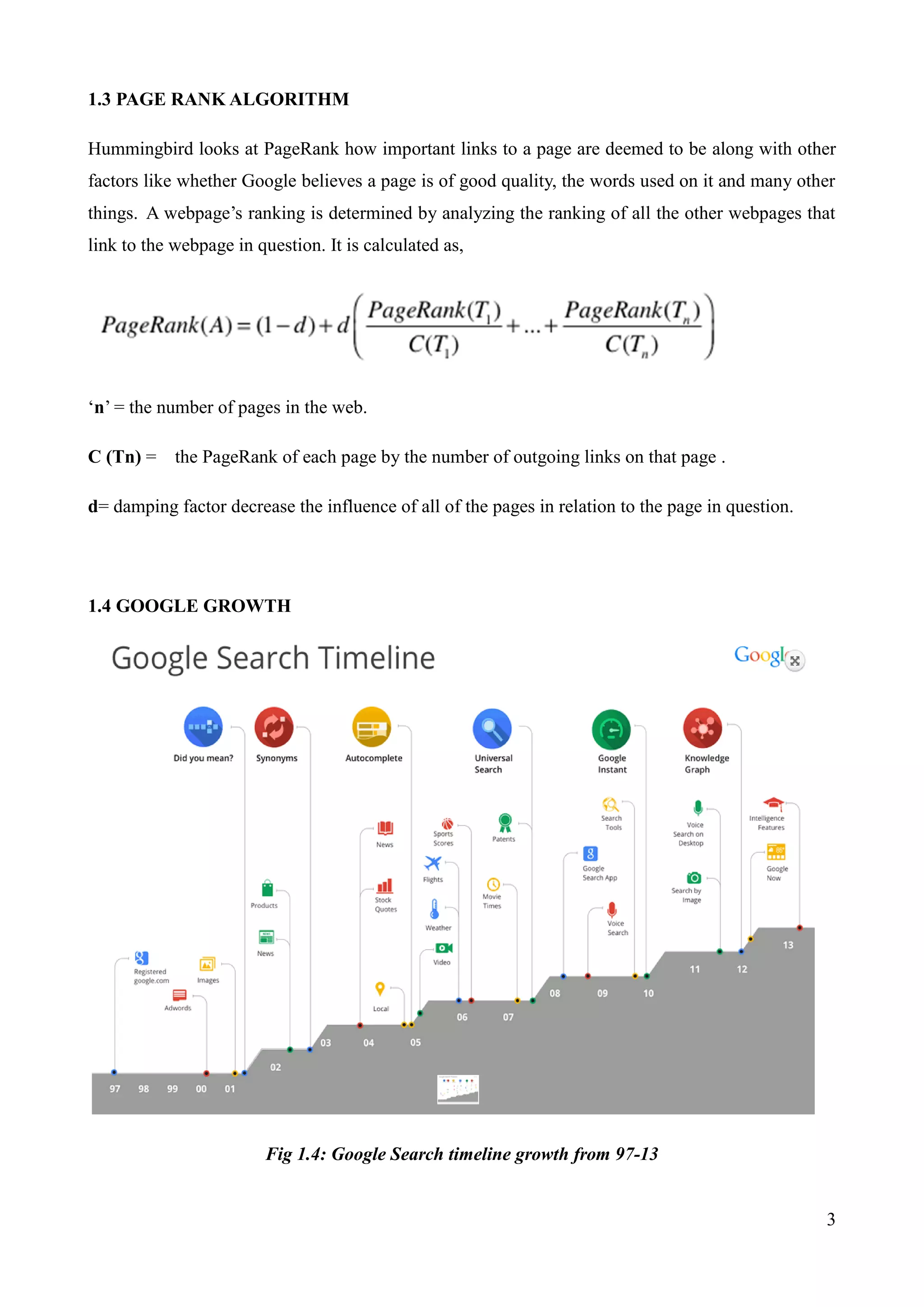 3 
1.3 PAGE RANK ALGORITHM 
Hummingbird looks at PageRank how important links to a page are deemed to be along with other 
factors like whether Google believes a page is of good quality, the words used on it and many other 
things. A webpage‟s ranking is determined by analyzing the ranking of all the other webpages that 
link to the webpage in question. It is calculated as, 
„n‟ = the number of pages in the web. 
C (Tn) = the PageRank of each page by the number of outgoing links on that page . 
d= damping factor decrease the influence of all of the pages in relation to the page in question. 
1.4 GOOGLE GROWTH 
Fig 1.4: Google Search timeline growth from 97-13 
 