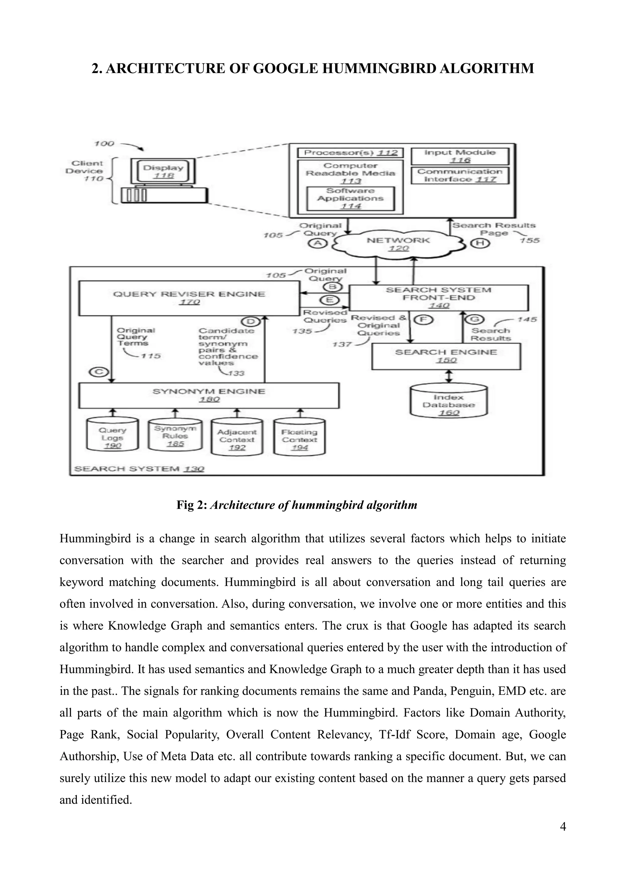 4 
2. ARCHITECTURE OF GOOGLE HUMMINGBIRD ALGORITHM 
Fig 2: Architecture of hummingbird algorithm 
Hummingbird is a change in search algorithm that utilizes several factors which helps to initiate 
conversation with the searcher and provides real answers to the queries instead of returning 
keyword matching documents. Hummingbird is all about conversation and long tail queries are 
often involved in conversation. Also, during conversation, we involve one or more entities and this 
is where Knowledge Graph and semantics enters. The crux is that Google has adapted its search 
algorithm to handle complex and conversational queries entered by the user with the introduction of 
Hummingbird. It has used semantics and Knowledge Graph to a much greater depth than it has used 
in the past.. The signals for ranking documents remains the same and Panda, Penguin, EMD etc. are 
all parts of the main algorithm which is now the Hummingbird. Factors like Domain Authority, 
Page Rank, Social Popularity, Overall Content Relevancy, Tf-Idf Score, Domain age, Google 
Authorship, Use of Meta Data etc. all contribute towards ranking a specific document. But, we can 
surely utilize this new model to adapt our existing content based on the manner a query gets parsed 
and identified. 
 