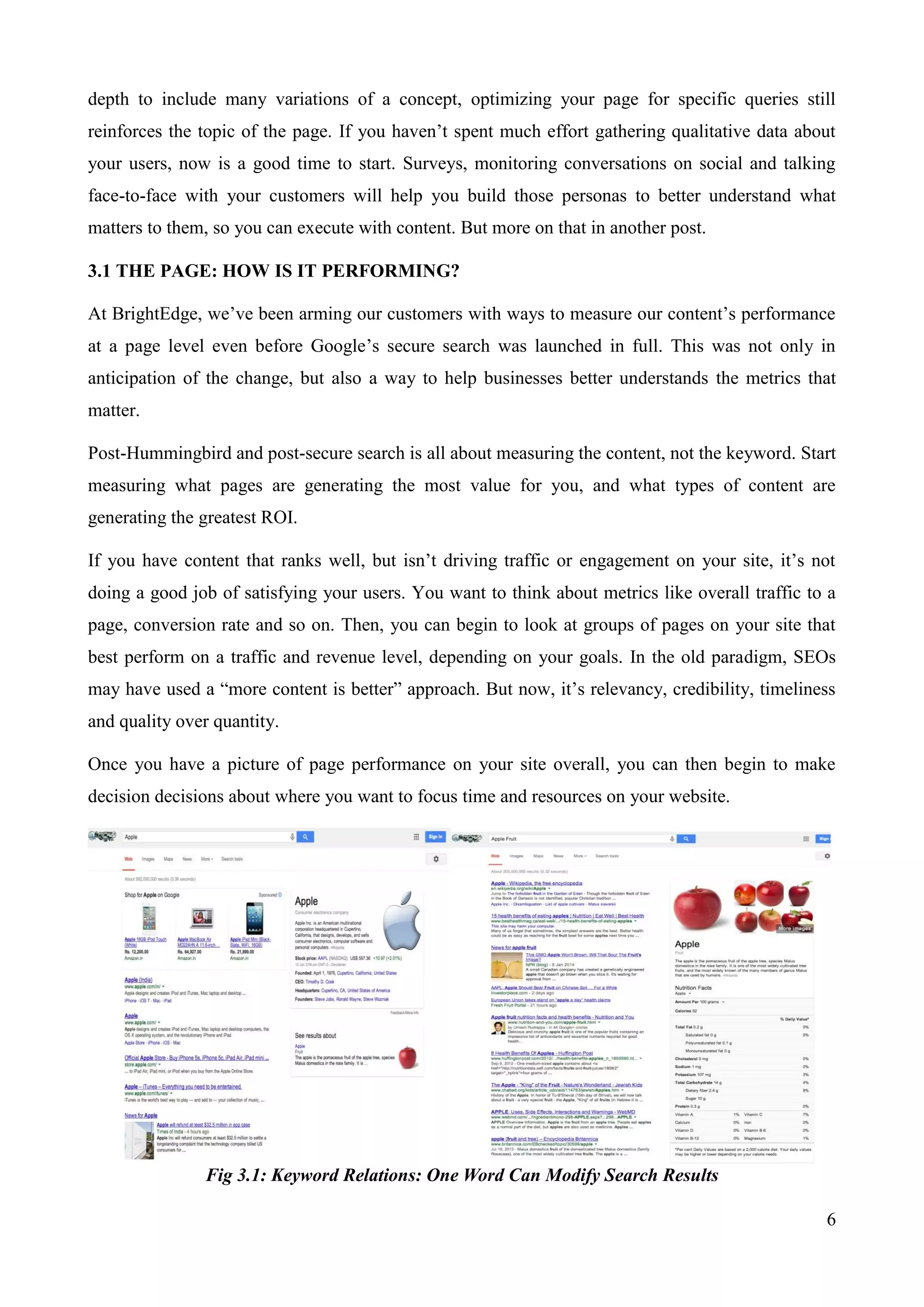 depth to include many variations of a concept, optimizing your page for specific queries still 
reinforces the topic of the page. If you haven‟t spent much effort gathering qualitative data about 
your users, now is a good time to start. Surveys, monitoring conversations on social and talking 
face-to-face with your customers will help you build those personas to better understand what 
matters to them, so you can execute with content. But more on that in another post. 
6 
3.1 THE PAGE: HOW IS IT PERFORMING? 
At BrightEdge, we‟ve been arming our customers with ways to measure our content‟s performance 
at a page level even before Google‟s secure search was launched in full. This was not only in 
anticipation of the change, but also a way to help businesses better understands the metrics that 
matter. 
Post-Hummingbird and post-secure search is all about measuring the content, not the keyword. Start 
measuring what pages are generating the most value for you, and what types of content are 
generating the greatest ROI. 
If you have content that ranks well, but isn‟t driving traffic or engagement on your site, it‟s not 
doing a good job of satisfying your users. You want to think about metrics like overall traffic to a 
page, conversion rate and so on. Then, you can begin to look at groups of pages on your site that 
best perform on a traffic and revenue level, depending on your goals. In the old paradigm, SEOs 
may have used a “more content is better” approach. But now, it‟s relevancy, credibility, timeliness 
and quality over quantity. 
Once you have a picture of page performance on your site overall, you can then begin to make 
decision decisions about where you want to focus time and resources on your website. 
Fig 3.1: Keyword Relations: One Word Can Modify Search Results 
 