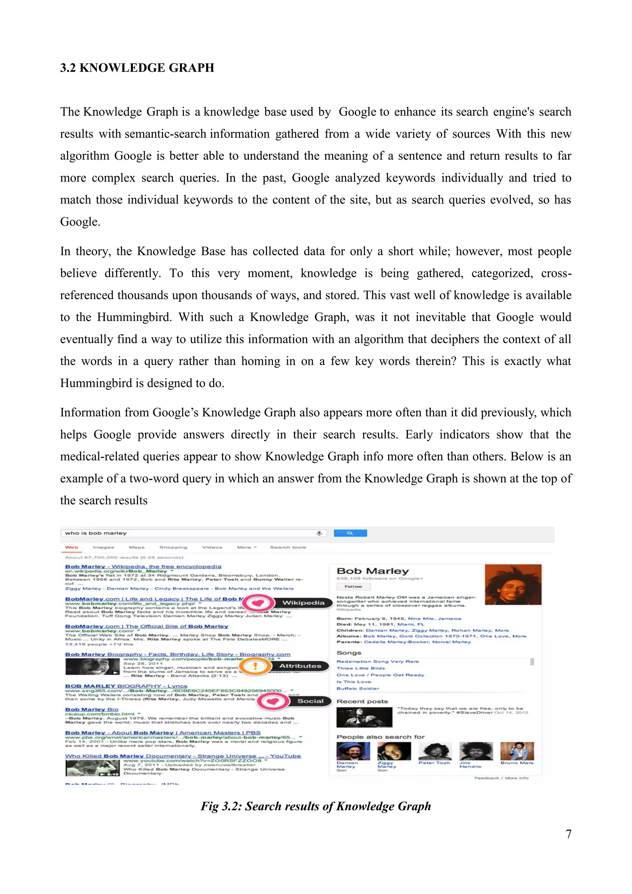 7 
3.2 KNOWLEDGE GRAPH 
The Knowledge Graph is a knowledge base used by Google to enhance its search engine's search 
results with semantic-search information gathered from a wide variety of sources With this new 
algorithm Google is better able to understand the meaning of a sentence and return results to far 
more complex search queries. In the past, Google analyzed keywords individually and tried to 
match those individual keywords to the content of the site, but as search queries evolved, so has 
Google. 
In theory, the Knowledge Base has collected data for only a short while; however, most people 
believe differently. To this very moment, knowledge is being gathered, categorized, cross-referenced 
thousands upon thousands of ways, and stored. This vast well of knowledge is available 
to the Hummingbird. With such a Knowledge Graph, was it not inevitable that Google would 
eventually find a way to utilize this information with an algorithm that deciphers the context of all 
the words in a query rather than homing in on a few key words therein? This is exactly what 
Hummingbird is designed to do. 
Information from Google‟s Knowledge Graph also appears more often than it did previously, which 
helps Google provide answers directly in their search results. Early indicators show that the 
medical-related queries appear to show Knowledge Graph info more often than others. Below is an 
example of a two-word query in which an answer from the Knowledge Graph is shown at the top of 
the search results 
Fig 3.2: Search results of Knowledge Graph 
 