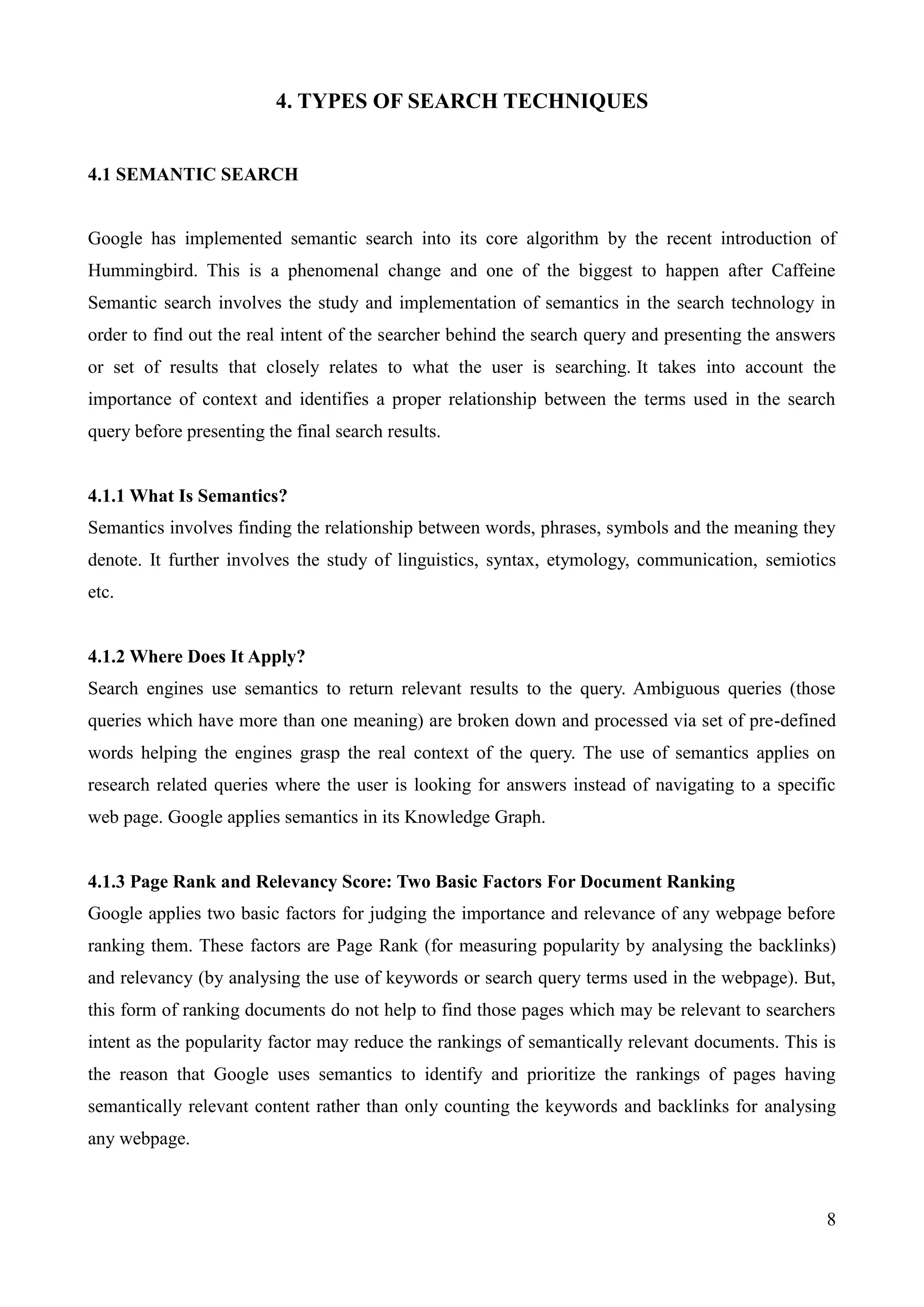 8 
4. TYPES OF SEARCH TECHNIQUES 
4.1 SEMANTIC SEARCH 
Google has implemented semantic search into its core algorithm by the recent introduction of 
Hummingbird. This is a phenomenal change and one of the biggest to happen after Caffeine 
Semantic search involves the study and implementation of semantics in the search technology in 
order to find out the real intent of the searcher behind the search query and presenting the answers 
or set of results that closely relates to what the user is searching. It takes into account the 
importance of context and identifies a proper relationship between the terms used in the search 
query before presenting the final search results. 
4.1.1 What Is Semantics? 
Semantics involves finding the relationship between words, phrases, symbols and the meaning they 
denote. It further involves the study of linguistics, syntax, etymology, communication, semiotics 
etc. 
4.1.2 Where Does It Apply? 
Search engines use semantics to return relevant results to the query. Ambiguous queries (those 
queries which have more than one meaning) are broken down and processed via set of pre-defined 
words helping the engines grasp the real context of the query. The use of semantics applies on 
research related queries where the user is looking for answers instead of navigating to a specific 
web page. Google applies semantics in its Knowledge Graph. 
4.1.3 Page Rank and Relevancy Score: Two Basic Factors For Document Ranking 
Google applies two basic factors for judging the importance and relevance of any webpage before 
ranking them. These factors are Page Rank (for measuring popularity by analysing the backlinks) 
and relevancy (by analysing the use of keywords or search query terms used in the webpage). But, 
this form of ranking documents do not help to find those pages which may be relevant to searchers 
intent as the popularity factor may reduce the rankings of semantically relevant documents. This is 
the reason that Google uses semantics to identify and prioritize the rankings of pages having 
semantically relevant content rather than only counting the keywords and backlinks for analysing 
any webpage. 
 