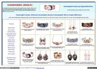 pdfcrowd.comopen in browser PRO version Are you a developer? Try out the HTML to PDF API
HUMMINGBIRD JEWELRY
Hummingbird jewelry, Wholesale hummingbird jewelry and gifts offered in vast
assortments including hummingbird bracelets, earrings, necklaces, lockets,
rings, brooches. You can be sure to find the perfect hummingbird jewelry and
gifts here for all occasions.
Hummingbird Jewelry by Copper Reflections
Excellent quality and reasonable prices since 1985
Hummingbird Jewelry, Wholesale Hummingbird Jewelry & Hummingbird Gifts by Copper Reflections
Some of the Handmade Hummingbird Jewelry and Hummingbird Jewelry Gifts collections are shown below. Please click on the pictures to see more of the Hummingbird Jewelry we offer.
Homepage
Animal Jewelry
Horse Jewelry
Butterfly Jewelry
Hummingbird Jewelry
Dragonfly Jewelry
Cat Jewelry
Dolphin Jewelry
Wildlife Jewelry
Wolf Jewelry
Nature Jewelry
Western Jewelry
Eagle Jewelry
Turtle Jewelry
Flower Jewelry
Handcrafted Jewelry
Colorful Earrings
Colorful Bracelets
Colorful Rings
Handmade Bracelets
Hummingbird Jewelry, Unique
Copper Bracelet
Hummingbird Jewelry, Unique
Bracelet, Wholesale Jewelry
Wholesale Hummingbird Jewelry,
Handmade Bracelet,
Hummingbird Jewelry,
Hummingbird Necklaces
Hummingbird Jewelry,
Hummingbird Unique Bracelets
Hummingbird Jewelry, Unique
Hummingbird Bracelets
Wholesale Hummingbird Jewelry,
Dangle Hummingbird Earrings
Wholesale Hummingbird Jewelry,
Hummingbird Necklaces
Hummingbird Jewelry,
Hummingbird Jewelry Bracelets
Hummingbird Bracelet,
Wholesale Hummingbird Jewelry
Wholesale Hummingbird
Bracelets, Hummingbird
Handmade Jewelry
Wholesale Hummingbird Jewelry,
Hummingbird Earrings
Hummingbird Rings, Unique
Wholesale Hummingbird Jewelry
Hummingbird Unique Earrings,
Hummingbird Wholesale Jewelry
Hummingbird Unique Earrings,
Wholesale Hummingbird Jewelry
 