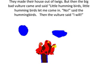 They made their house out of twigs. But then the big
bad vulture came and said “Little humming birds, little
humming birds let me come in. “No!” said the
hummingbirds. Then the vulture said “I will!”
 
