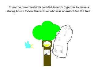 Then the hummingbirds decided to work together to make a
strong house to fool the vulture who was no match for the tree.
 