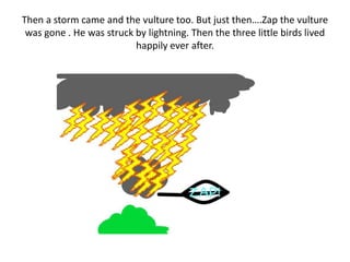 Then a storm came and the vulture too. But just then….Zap the vulture
was gone . He was struck by lightning. Then the three little birds lived
happily ever after.
 