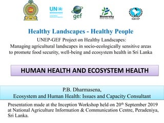Healthy Landscapes - Healthy People
UNEP-GEF Project on Healthy Landscapes:
Managing agricultural landscapes in socio-ecologically sensitive areas
to promote food security, well-being and ecosystem health in Sri Lanka
Presentation made at the Inception Workshop held on 20th September 2019
at National Agriculture Information & Communication Centre, Peradeniya,
Sri Lanka.
P.B. Dharmasena,
Ecosystem and Human Health: Issues and Capacity Consultant
HUMAN HEALTH AND ECOSYSTEM HEALTH
 