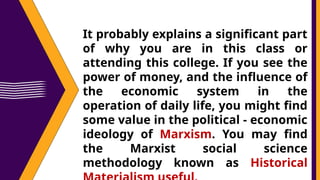 It probably explains a significant part
of why you are in this class or
attending this college. If you see the
power of money, and the influence of
the economic system in the
operation of daily life, you might find
some value in the political - economic
ideology of Marxism. You may find
the Marxist social science
methodology known as Historical
 