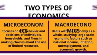 TWO TYPES OF
ECONOMICS
focuses on the behavior and
decisions of individuals,
households, and firms in
making choices about the use
of limited resources.
MICROECONOM
ICS
MACROECONO
MICS
deals with the economy as a
whole, studying large-scale
economic factors such as
national income, inflation,
unemployment, and
economic growth.
 