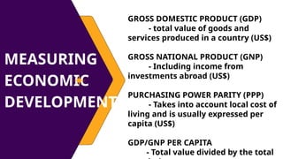 MEASURING
ECONOMIC
DEVELOPMENT
GROSS DOMESTIC PRODUCT (GDP)
- total value of goods and
services produced in a country (US$)
GROSS NATIONAL PRODUCT (GNP)
- Including income from
investments abroad (US$)
PURCHASING POWER PARITY (PPP)
- Takes into account local cost of
living and is usually expressed per
capita (US$)
GDP/GNP PER CAPITA
- Total value divided by the total
 