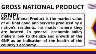 Gross National Product is the market value
of all final good and services produced by a
nation’s residents, no matter where they
are located. In general, economic policy
makers look to the size and growth of the
GNP as an indication of the health of the
country's economy.
GROSS NATIONAL PRODUCT
(GNP)
 