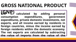 GNP is calculated by adding personal
consumption expenditures, government
expenditures, private domestic investments, net
exports, and all income earned by residents in
foreign countries, minus the income earned by
foreign residents within the domestic economy.
The net exports are calculated by subtracting
the value of imports from the value of the
country’s exports.
GROSS NATIONAL PRODUCT
(GNP)
 