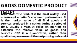 Gross Domestic Product is the most widely used
measure of a nation’s economic performance. It
is the market value of all final goods and
services produced in a nation during a period of
time, usually a year. It relies on markets to
establish the relative value of goods and
services. GDP is a quantitative, rather than
qualitative, measure of the output of goods and
services.
GROSS DOMESTIC PRODUCT
(GDP)
 