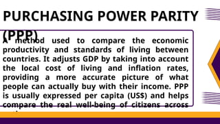 A method used to compare the economic
productivity and standards of living between
countries. It adjusts GDP by taking into account
the local cost of living and inflation rates,
providing a more accurate picture of what
people can actually buy with their income. PPP
is usually expressed per capita (US$) and helps
compare the real well-being of citizens across
nations.
PURCHASING POWER PARITY
(PPP)
 