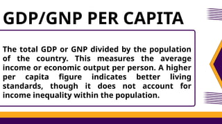 The total GDP or GNP divided by the population
of the country. This measures the average
income or economic output per person. A higher
per capita figure indicates better living
standards, though it does not account for
income inequality within the population.
GDP/GNP PER CAPITA
 
