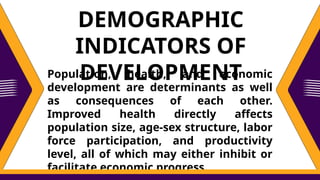 Population, health, and economic
development are determinants as well
as consequences of each other.
Improved health directly affects
population size, age-sex structure, labor
force participation, and productivity
level, all of which may either inhibit or
facilitate economic progress.
DEMOGRAPHIC
INDICATORS OF
DEVELOPMENT
 