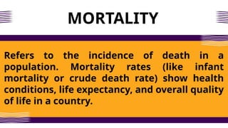 MORTALITY
Refers to the incidence of death in a
population. Mortality rates (like infant
mortality or crude death rate) show health
conditions, life expectancy, and overall quality
of life in a country.
 