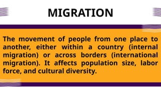 MIGRATION
The movement of people from one place to
another, either within a country (internal
migration) or across borders (international
migration). It affects population size, labor
force, and cultural diversity.
 