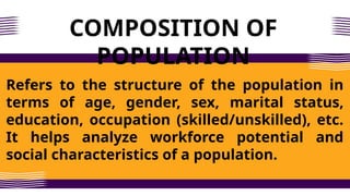 COMPOSITION OF
POPULATION
Refers to the structure of the population in
terms of age, gender, sex, marital status,
education, occupation (skilled/unskilled), etc.
It helps analyze workforce potential and
social characteristics of a population.
 