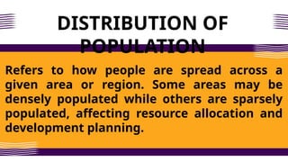 DISTRIBUTION OF
POPULATION
Refers to how people are spread across a
given area or region. Some areas may be
densely populated while others are sparsely
populated, affecting resource allocation and
development planning.
 