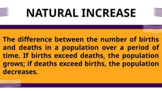 NATURAL INCREASE
The difference between the number of births
and deaths in a population over a period of
time. If births exceed deaths, the population
grows; if deaths exceed births, the population
decreases.
 