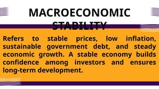 MACROECONOMIC
STABILITY
Refers to stable prices, low inflation,
sustainable government debt, and steady
economic growth. A stable economy builds
confidence among investors and ensures
long-term development.
 