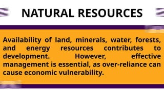NATURAL RESOURCES
Availability of land, minerals, water, forests,
and energy resources contributes to
development. However, effective
management is essential, as over-reliance can
cause economic vulnerability.
 