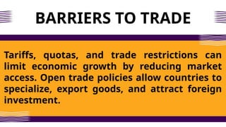 BARRIERS TO TRADE
Tariffs, quotas, and trade restrictions can
limit economic growth by reducing market
access. Open trade policies allow countries to
specialize, export goods, and attract foreign
investment.
 