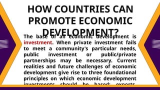 The base of all economic development is
investment. When private investment fails
to meet a community's particular needs,
public investment or public/private
partnerships may be necessary. Current
realities and future challenges of economic
development give rise to three foundational
principles on which economic development
investments should be based: exports,
HOW COUNTRIES CAN
PROMOTE ECONOMIC
DEVELOPMENT?
 