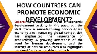 Exports have motivated much of economic
development activity in the past, but the
shift from a manufacturing service-based
economy and increasing global competition
has emphasized the importance of
productivity. A growing awareness of the
need for human development and the
scarcity of natural resources also highlights
the need for a sustainable approach.
HOW COUNTRIES CAN
PROMOTE ECONOMIC
DEVELOPMENT?
 