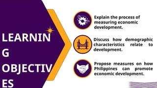 LEARNIN
G
OBJECTIV
ES
Explain the process of
measuring economic
development.
Discuss how demographic
characteristics relate to
development.
Propose measures on how
Philippines can promote
economic development.
 