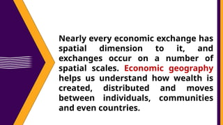 Nearly every economic exchange has
spatial dimension to it, and
exchanges occur on a number of
spatial scales. Economic geography
helps us understand how wealth is
created, distributed and moves
between individuals, communities
and even countries.
 