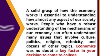 A solid grasp of how the economy
works is essential to understanding
how almost any aspect of our society
works. People who have a robust
understanding of the mechanisms of
our economy can often understand
many issues that involve culture,
politics, religion, ethnicity, and
dozens of other topics. Economics
was no doubt a key factor in your
 